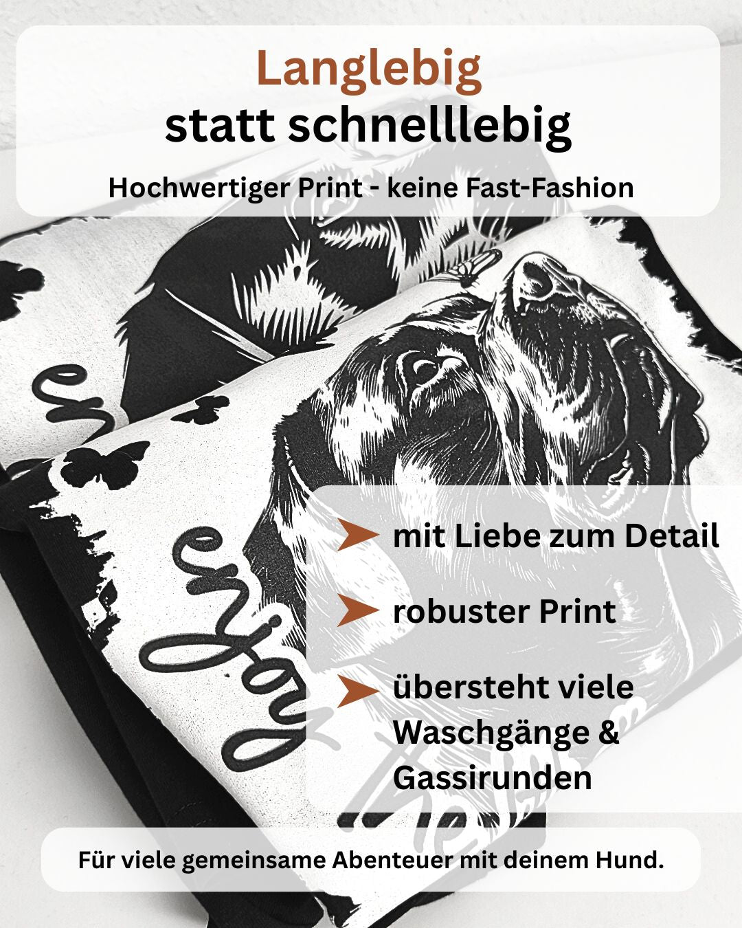 Langlebig statt schnelllebig. Hochwertiger Print - keine Fast-Fashion. Mit Liebe zum Detail, robuster Print, übersteht viele Waschvorgänge & Gassirunden. Für viele gemeinsame Abenteuer mit dienem Hund.